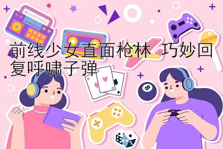 前线少女直面枪林 巧妙回复呼啸子弹